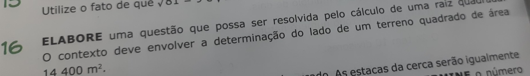 Utilize o fato de que sqrt(01)- 
16 ELABORE uma questão que possa ser resolvida pelo cálculo de uma raiz quau 
O contexto deve envolver a determinação do lado de um terreno quadrado de área
14400m^2. 
do. As estacas da cerca serão igualmente 
E o número