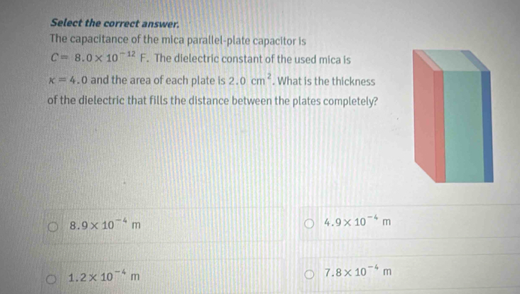 Select the correct answer.
The capacitance of the mica parallel-plate capacitor is
C=8.0* 10^(-12)F. The dielectric constant of the used mica is
x=4.0 and the area of each plate is 2.0cm^2. What is the thickness
of the dielectric that fills the distance between the plates completely?
8.9* 10^(-4)m
4.9* 10^(-4)m
1.2* 10^(-4)m
7.8* 10^(-4)m