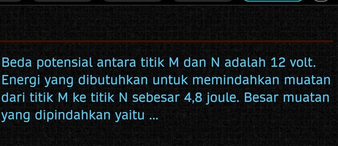 Beda potensial antara titik M dan N adalah 12 volt. 
Energi yang dibutuhkan untuk memindahkan muatan 
dari titik M ke titik N sebesar 4, 8 joule. Besar muatan 
yang dipindahkan yaitu ...