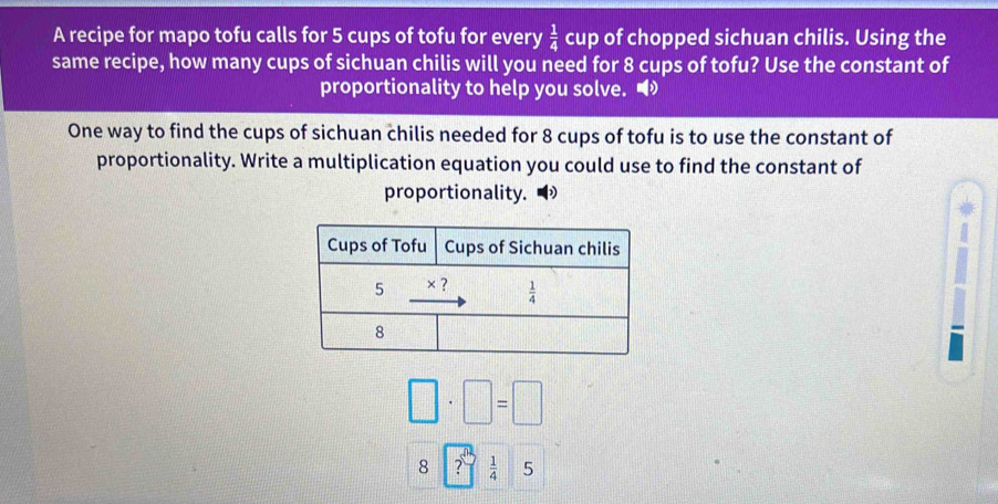 A recipe for mapo tofu calls for 5 cups of tofu for every  1/4  cup of chopped sichuan chilis. Using the
same recipe, how many cups of sichuan chilis will you need for 8 cups of tofu? Use the constant of
proportionality to help you solve. •
One way to find the cups of sichuan chilis needed for 8 cups of tofu is to use the constant of
proportionality. Write a multiplication equation you could use to find the constant of
proportionality.
□ · □ =□
8 ?  1/4  5