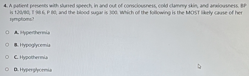 A patient presents with slurred speech, in and out of consciousness, cold clammy skin, and anxiousness. BP
is 120/80, T 98.6, P 80, and the blood sugar is 300. Which of the following is the MOST likely cause of her
symptoms?
A. Hyperthermia
B. Hypoglycemia
C. Hypothermia
D. Hyperglycemia