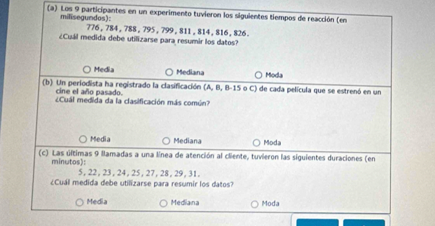 Los 9 participantes en un experimento tuvieron los siguientes tiempos de reacción (en
milisegundos):
776 , 784 , 788 , 795 , 799 , 811 , 814 , 816 , 826.
¿Cuál medida debe utilizarse para resumir los datos?
Media Mediana Moda
(b) Un periodista ha registrado la clasificación (A, B, B- 15 o C) de cada película que se estrenó en un
cine el año pasado.
¿Cuál medida da la clasificación más común?
Media Mediana Moda
(c) Las últimas 9 llamadas a una línea de atención al cliente, tuvieron las siguientes duraciones (en
minutos):
5, 22 , 23 , 24 , 25, 27, 28 , 29, 31.
¿Cuál medida debe utilizarse para resumir los datos?
Media Mediana Moda