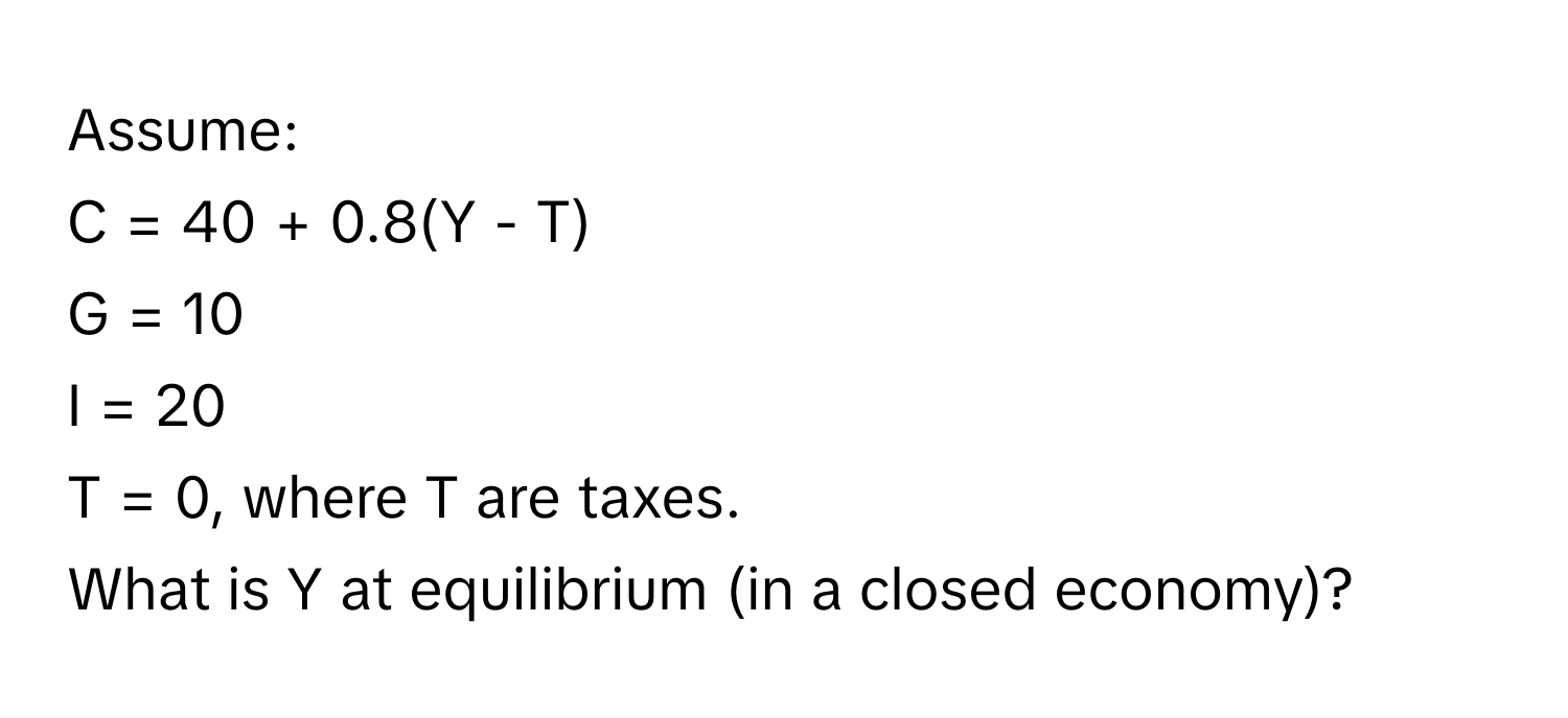 Assume: 
C = 40 + 0.8(Y - T)
G = 10
I = 20
T = 0, where T are taxes. 
What is Y at equilibrium (in a closed economy)?