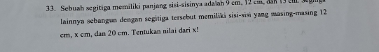 Sebuah segitiga memiliki panjang sisi-sisinya adalah 9 cm, 12 cm, dan 13 eml. seg 
lainnya sebangun dengan segitiga tersebut memiliki sisi-sisi yang masing-masing 12
cm, x cm, dan 20 cm. Tentukan nilai dari x!