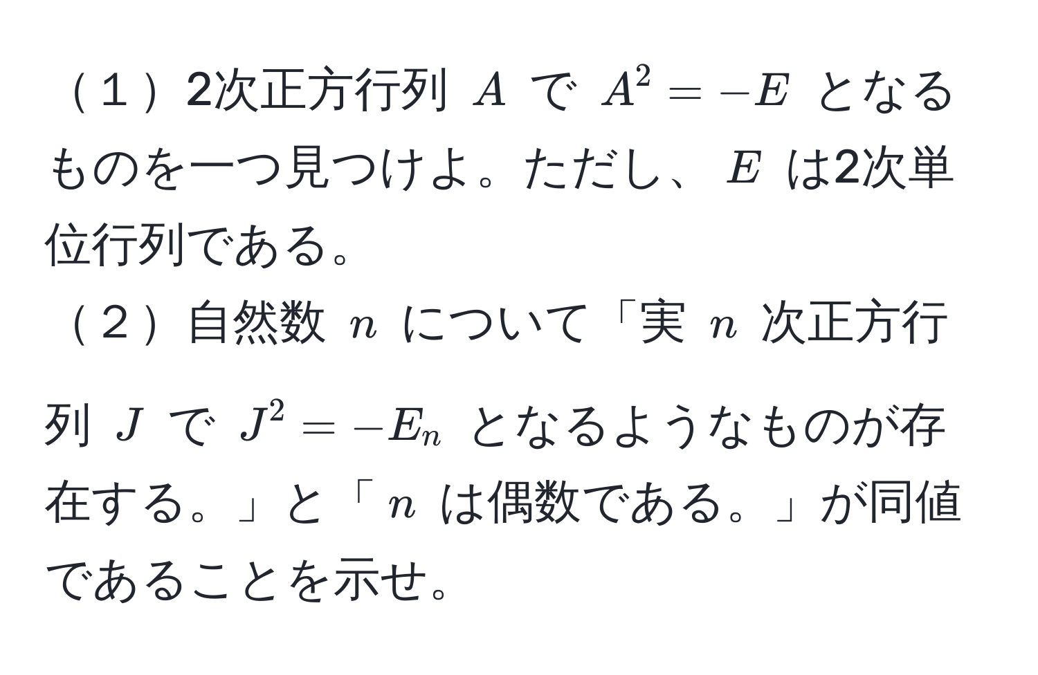 １2次正方行列 $A$ で $A^2 = -E$ となるものを一つ見つけよ。ただし、$E$ は2次単位行列である。  
２自然数 $n$ について「実 $n$ 次正方行列 $J$ で $J^2 = -E_n$ となるようなものが存在する。」と「$n$ は偶数である。」が同値であることを示せ。