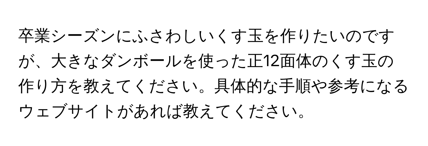 卒業シーズンにふさわしいくす玉を作りたいのですが、大きなダンボールを使った正12面体のくす玉の作り方を教えてください。具体的な手順や参考になるウェブサイトがあれば教えてください。