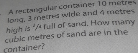 A rectangular container 10 metres
long, 3 metres wide and 4 metres
high is ³/₄ full of sand. How many
cubic metres of sand are in the 
container?