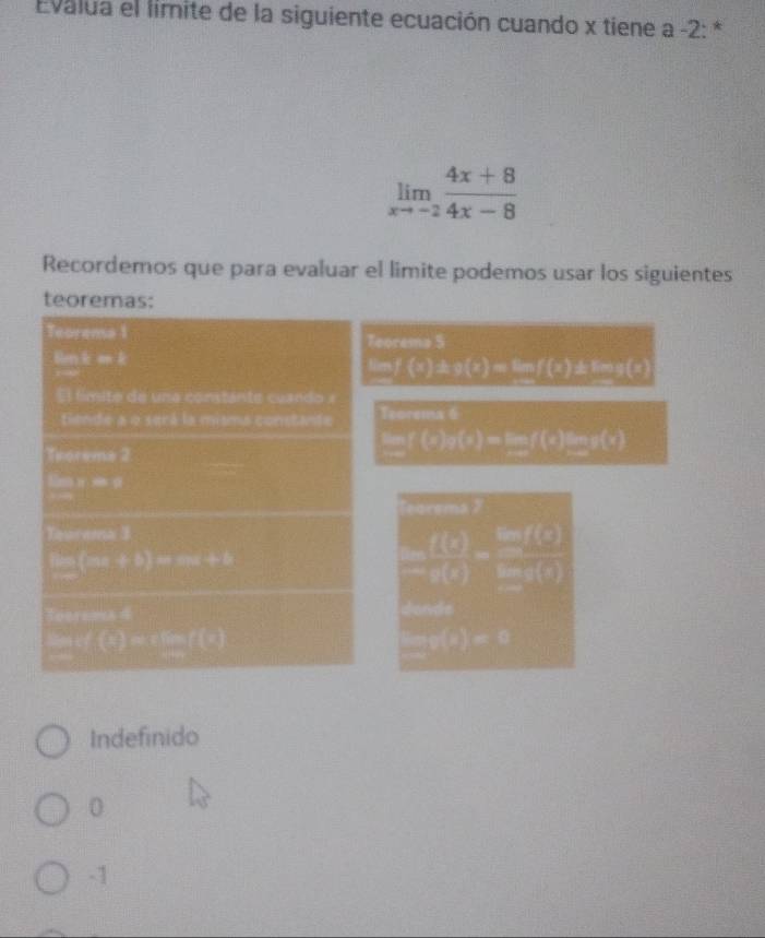 Evalua el limite de la siguiente ecuación cuando x tiene a -2 : *
limlimits _xto -2 (4x+8)/4x-8 
Recordemos que para evaluar el limite podemos usar los siguientes
teoremas:
Teorema 1 Teorema 5
lm k e k
af(a)△ g(e)=f(0)△ t=10
El límite de una constante cuando x
tiende a o será la misma constante Teorema 6
Teoreme 2
□ (0.10)-10,2 (x)
overline 1)(X)
Tebrsma X
Tourama 3
(ax,b)overline _ 
 f(0)/-g(x) = ln f(0)/ln g(0) 

x=3
∴ (0)=10
x_Cx_3
Indefinido
0
-1