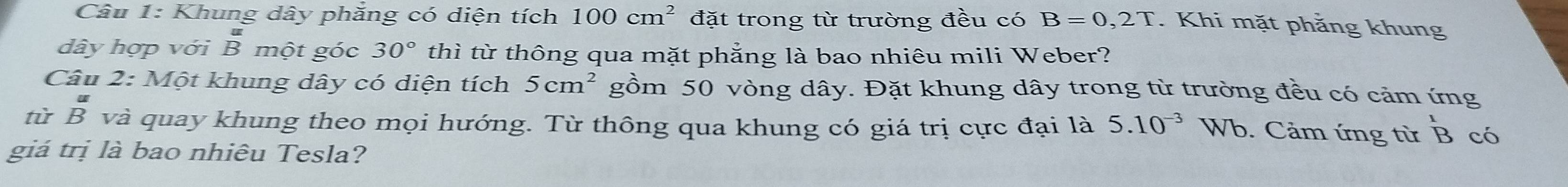 Khung dây phăng có diện tích 100cm^2 đặt trong từ trường đều có B=0,2T. Khi mặt phẳng khung 
dây hợp với B một góc 30° thì từ thông qua mặt phẳng là bao nhiêu mili Weber? 
Câu 2: Một khung dây có diện tích 5cm^2 gồm 50 vòng dây. Đặt khung dây trong từ trường đều có cảm ứng 
từ beginarrayr u Bendarray và quay khung theo mọi hướng. Từ thông qua khung có giá trị cực đại là 5.10^(-3) Vb. Cảm ứng từ ^1B có 
giá trị là bao nhiêu Tesla?