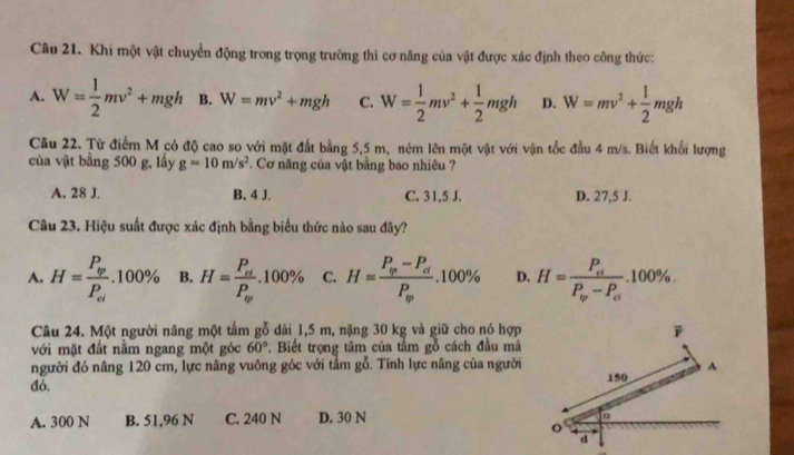 Khi một vật chuyển động trong trọng trưởng thì cơ năng của vật được xác định theo công thức:
A. W= 1/2 mv^2+mgh B. W=mv^2+mgh C. W= 1/2 mv^2+ 1/2 mgh D. W=mv^2+ 1/2 mgh
Câu 22. Từ điểm M có độ cao so với mặt đất bằng 5,5 m, ném lên một vật với vận tốc đầu 4 m/s. Biết khối lượng
của vật bằng 500 g, lấy g=10m/s^2. Cơ năng của vật bằng bao nhiêu ?
A. 28 J. B. 4 J. C. 31,5 J. D. 27,5 J.
Câu 23. Hiệu suất được xác định bằng biểu thức nào sau đây?
A. H=frac P_varphi P_el.100% B. H=frac P_elP_ev.100% C. H=frac P_varphi -P_dP_varphi .100% D. H=frac P_elP_varphi -P_el.100%. 
Câu 24. Một người nâng một tấm gỗ dải 1,5 m, nặng 30 kg và giữ cho nó hợp
với mặt đất nằm ngang một góc 60°. Biết trọng tâm của tầm gỗ cách đầu mả
người đó nâng 120 cm, lực nâng vuông góc với tầm gỗ. Tính lực nâng của người
đó,
A. 300 N B. 51,96 N C. 240 N D. 30 N