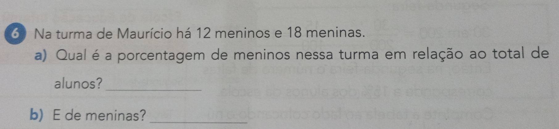 Na turma de Maurício há 12 meninos e 18 meninas. 
a) Qual é a porcentagem de meninos nessa turma em relação ao total de 
alunos?_ 
b) E de meninas?_