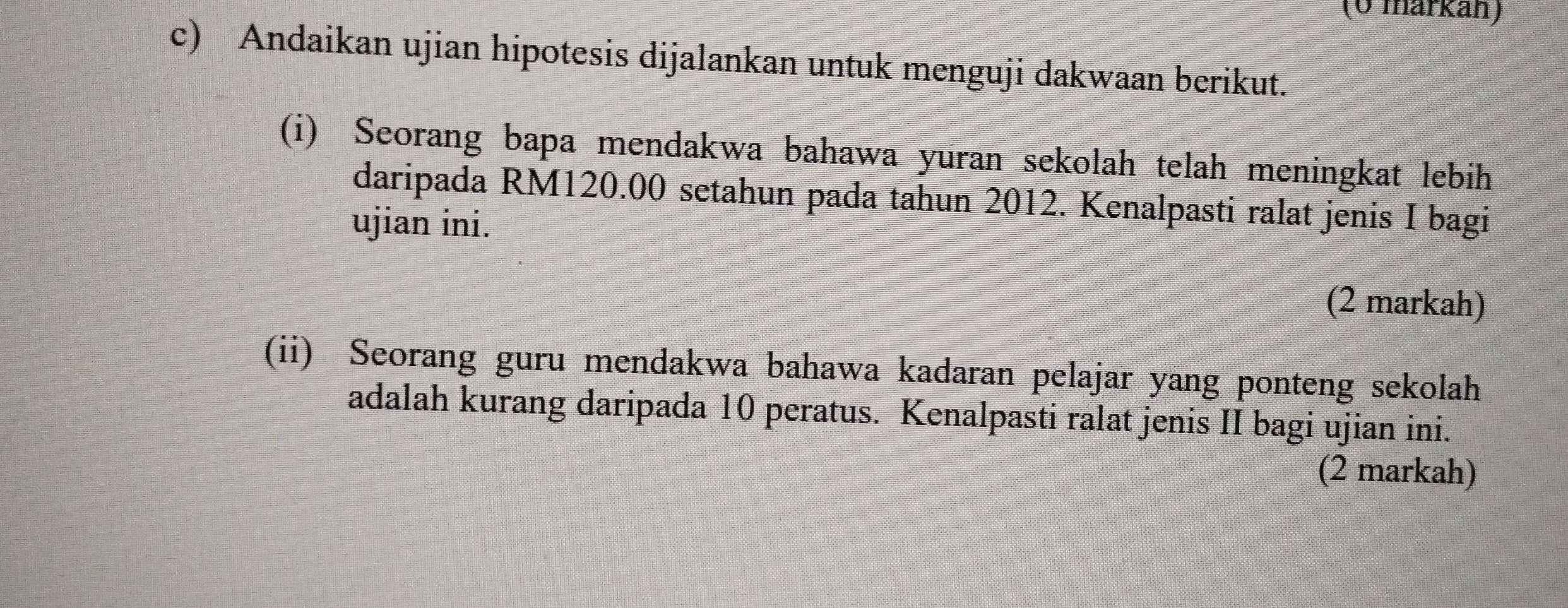 (0 markan) 
c) Andaikan ujian hipotesis dijalankan untuk menguji dakwaan berikut. 
(i) Seorang bapa mendakwa bahawa yuran sekolah telah meningkat lebih 
daripada RM120.00 setahun pada tahun 2012. Kenalpasti ralat jenis I bagi 
ujian ini. 
(2 markah) 
(ii) Seorang guru mendakwa bahawa kadaran pelajar yang ponteng sekolah 
adalah kurang daripada 10 peratus. Kenalpasti ralat jenis II bagi ujian ini. 
(2 markah)