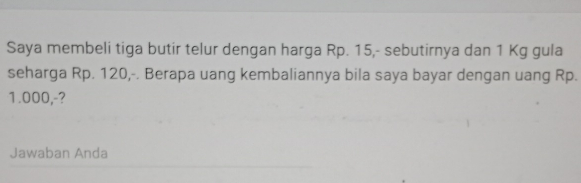 Saya membeli tiga butir telur dengan harga Rp. 15,- sebutirnya dan 1 Kg gula 
seharga Rp. 120,-. Berapa uang kembaliannya bila saya bayar dengan uang Rp.
1.000,-? 
Jawaban Anda