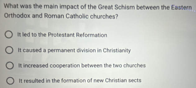 What was the main impact of the Great Schism between the Eastern
Orthodox and Roman Catholic churches?
It led to the Protestant Reformation
It caused a permanent division in Christianity
It increased cooperation between the two churches
It resulted in the formation of new Christian sects