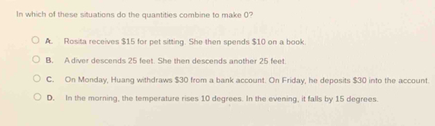 In which of these situations do the quantities combine to make 0?
A. Rosita receives $15 for pet sitting. She then spends $10 on a book.
B. A diver descends 25 feet. She then descends another 25 feet.
C. On Monday, Huang withdraws $30 from a bank account. On Friday, he deposits $30 into the account.
D. In the morning, the temperature rises 10 degrees. In the evening, it falls by 15 degrees.