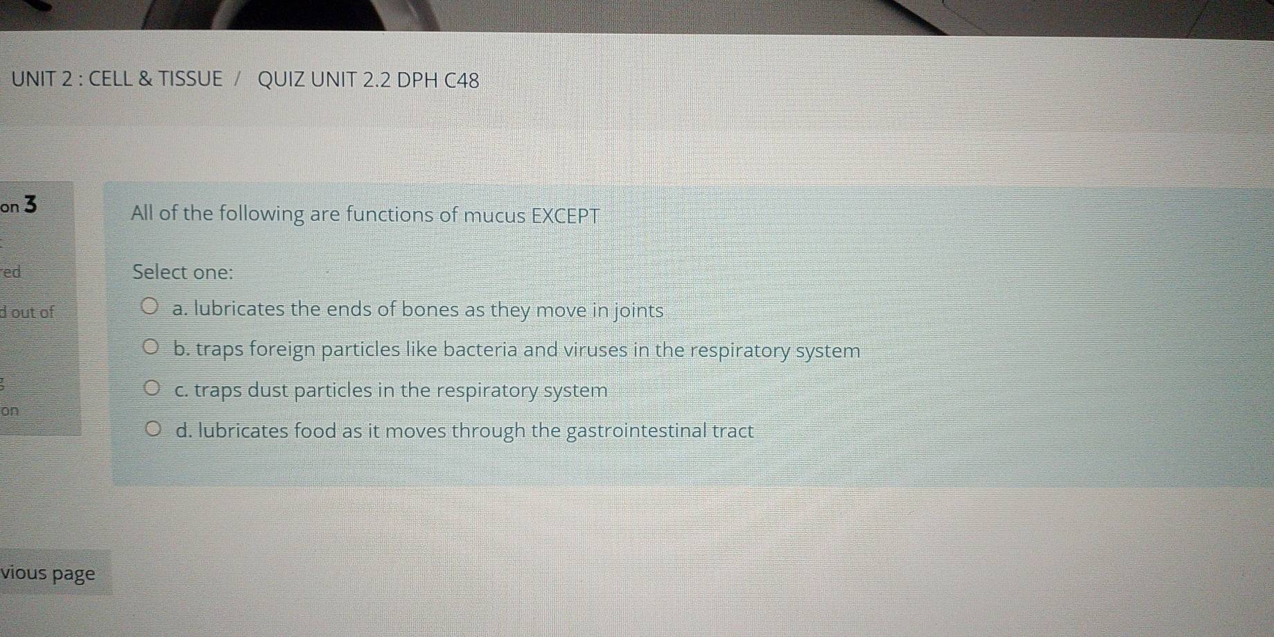 CELL & TISSUE / QUIZ UNIT 2.2 DPH C48
on 3
All of the following are functions of mucus EXCEPT
ed Select one:
d out of a. lubricates the ends of bones as they move in joints
b. traps foreign particles like bacteria and viruses in the respiratory system
c. traps dust particles in the respiratory system
on
d. lubricates food as it moves through the gastrointestinal tract
vious page