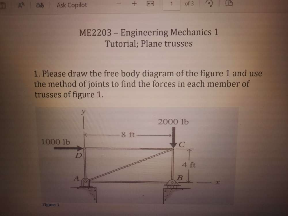 あ Ask Copilot - + 1 of 3 
ME2203 - Engineering Mechanics 1 
Tutorial; Plane trusses 
1. Please draw the free body diagram of the figure 1 and use 
the method of joints to find the forces in each member of 
trusses of figure 1. 
y
2000 1b
8 ft
1000 lb
C 
D 
A 
B 
x 
Figure 1