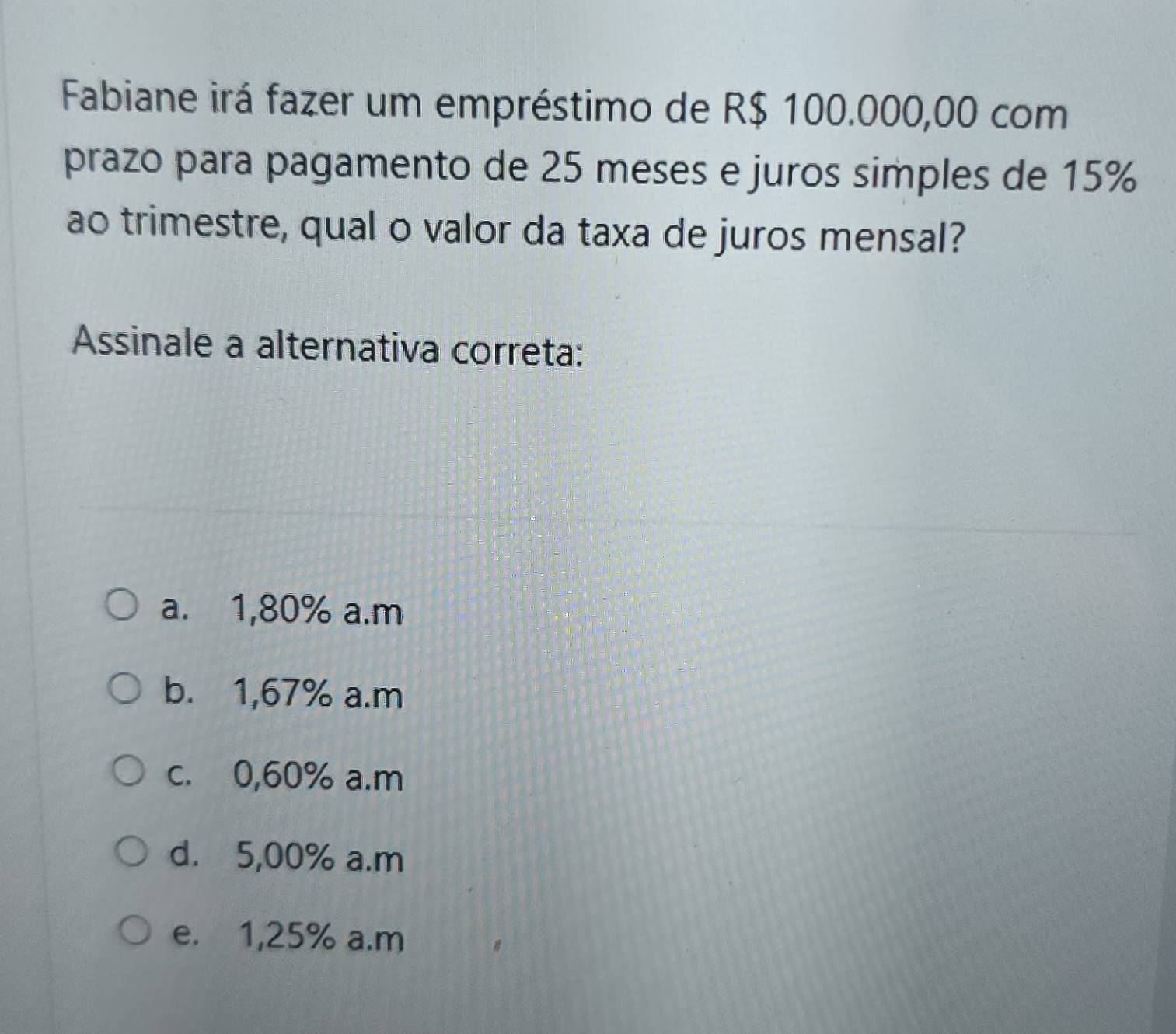 Fabiane irá fazer um empréstimo de R$ 100.000,00 com
prazo para pagamento de 25 meses e juros simples de 15%
ao trimestre, qual o valor da taxa de juros mensal?
Assinale a alternativa correta:
a. 1,80% a.m
b. 1,67% a.m
c. 0,60% a.m
d. 5,00% a.m
e. 1,25% a.m