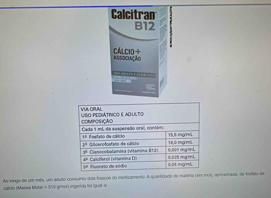 Ao longo de um mês, um adulto consumiu dois frascos do medicamento. A quantidade de matéria (em mol), aproximada, de fosfato de
cálcio (Massa Molar =310 0 g/mol) ingerida foi igual a: