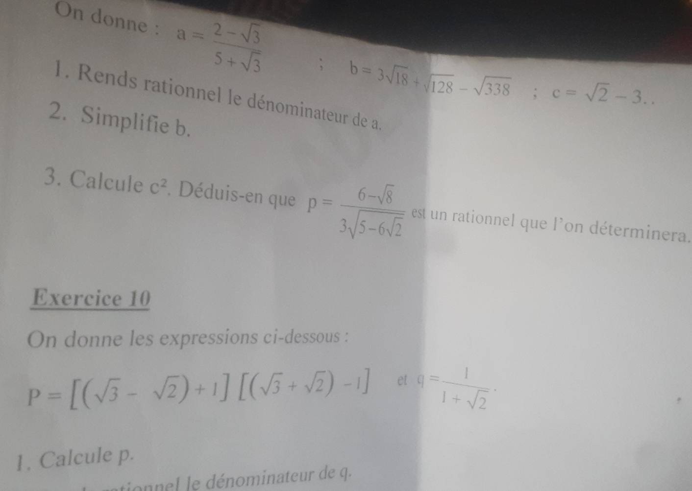 On donne : a= (2-sqrt(3))/5+sqrt(3) ; b=3sqrt(18)+sqrt(128)-sqrt(338); c=sqrt(2)-3.. 
1. Rends rationnel le dénominateur de a
2. Simplifie b. 
3. Calcule C^2. Déduis-en que p=frac 6-sqrt(8)3sqrt(5-6sqrt 2) est un rationnel que l'on déterminera. 
Exercice 10 
On donne les expressions ci-dessous :
P=[(sqrt(3)-sqrt(2))+1][(sqrt(3)+sqrt(2))-1] et q= 1/1+sqrt(2) ·
1. Calcule p. 
tionnel le dénominateur de q.