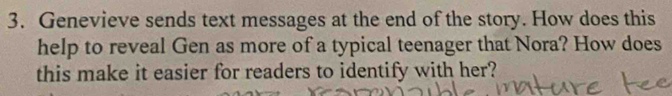 Genevieve sends text messages at the end of the story. How does this 
help to reveal Gen as more of a typical teenager that Nora? How does 
this make it easier for readers to identify with her?