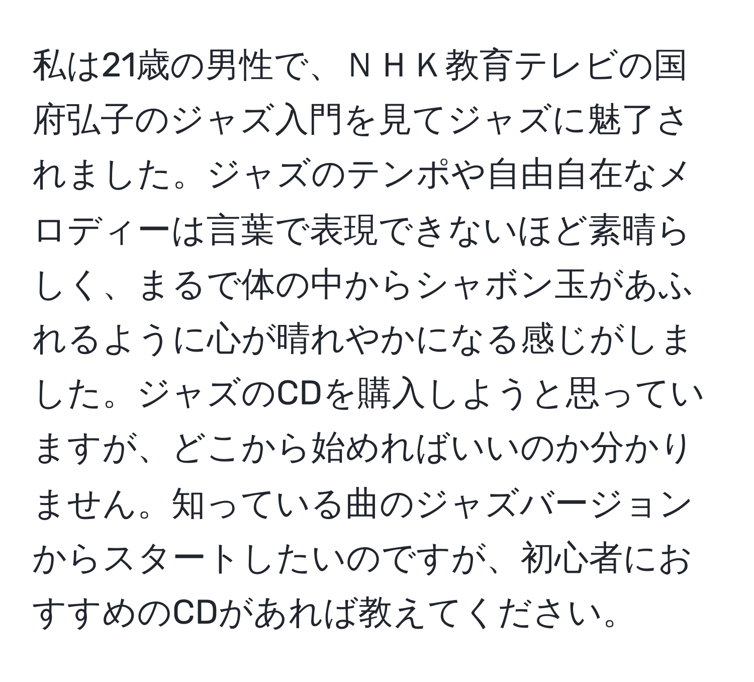 私は21歳の男性で、ＮＨＫ教育テレビの国府弘子のジャズ入門を見てジャズに魅了されました。ジャズのテンポや自由自在なメロディーは言葉で表現できないほど素晴らしく、まるで体の中からシャボン玉があふれるように心が晴れやかになる感じがしました。ジャズのCDを購入しようと思っていますが、どこから始めればいいのか分かりません。知っている曲のジャズバージョンからスタートしたいのですが、初心者におすすめのCDがあれば教えてください。