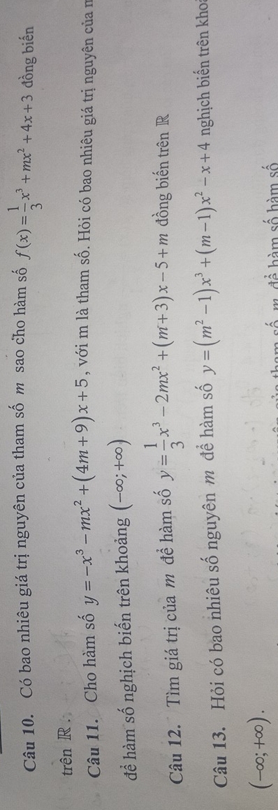 Có bao nhiêu giá trị nguyên của tham số m sao cho hàm số f(x)= 1/3 x^3+mx^2+4x+3 đồng biến 
trên R. 
Câu 11. Cho hàm số y=-x^3-mx^2+(4m+9)x+5 , với m là tham số. Hỏi có bao nhiêu giá trị nguyên của n 
để hàm số nghịch biến trên khoảng (-∈fty ;+∈fty )
Câu 12. Tìm giá trị của m đề hàm số y= 1/3 x^3-2mx^2+(m+3)x-5+m đồng biến trên R 
Câu 13. Hỏi có bao nhiêu số nguyên m để hàm số y=(m^2-1)x^3+(m-1)x^2-x+4 nghịch biến trên kho
(-∈fty ;+∈fty ). 
3 để hàm số hàm số