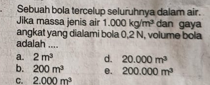 Sebuah bola tercelup seluruhnya dalam air.
Jika massa jenis air 1.000kg/m^3 dan gaya
angkat yang dialami bola 0,2 N, volume bola
adalah ....
a. 2m^3 d. 20.000m^3
b. 200m^3 e. 200.000m^3
C. 2.000m^3