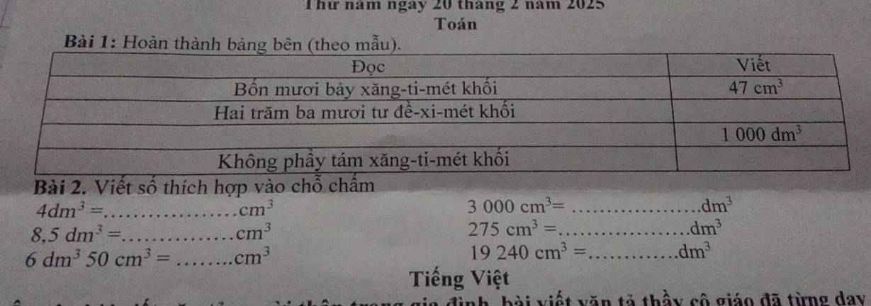 hứ năm ngày 20 tháng 2 năm 2025
Toán
Bài 1: Hoàn thành bảng bên (theo mẫu).
Bài 2. Viết số thích hợp vào chỗ ch
_ 4dm^3=
cm^3
3000cm^3= _
dm^3
8,5dm^3= _
cm^3
_ 275cm^3=
dm^3
6dm^350cm^3= _ cm^3
_ 19240cm^3=
dm^3
Tiếng Việt
đình, bài viết văn tả thầy cô giáo đã từng day