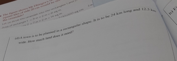 2 m
The fig ure shows Mr D hingra' 
h) F 
et us divide the verandah into the rectangles 1 and the erandah ? 2=7m* 2m=14eqm. ti f side cm o u l r 
Area of rectangle 1=5m* 2m=6eqm. sq cm
(d)A town is to be planned in a rectangular shape. It is to be 24 km long and 12.3 k. 
wide. How much land does it need?