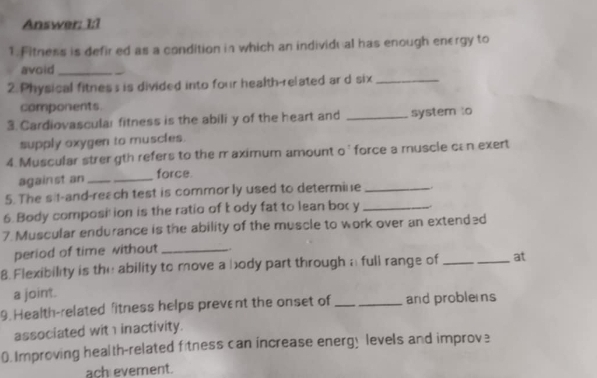 Answer: 1:1 
1. Fitness is defired as a condition in which an individu al has enough energy to 
avoid_ 
2. Physical fitness is divided into four health-related ar d six_ 
components. 
3. Cardiovascular fitness is the abili y of the heart and _system to 
supply oxygen to muscles. 
4. Muscular strer gth refers to the m aximum amount o' force a muscle can exert 
against an__ 
force. 
5. The sit-and-reach test is commor ly used to determine_ 
6. Body composi'ion is the ratio of body fat to lean bor y _ 
7. Muscular endurance is the ability of the muscle to work over an extended 
period of time without_ 
8. Flexibility is the ability to move a body part through a full range of __at 
a joint. 
9. Health-related fitness helps prevent the onset of _and probles 
associated with inactivity. 
0.Improving health-related fitness can increase energy levels and improve 
ach evement.