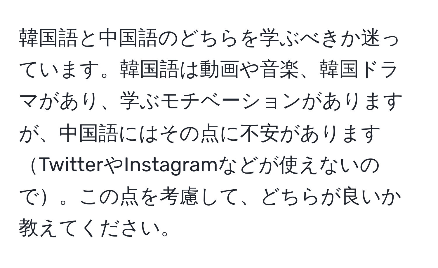 韓国語と中国語のどちらを学ぶべきか迷っています。韓国語は動画や音楽、韓国ドラマがあり、学ぶモチベーションがありますが、中国語にはその点に不安がありますTwitterやInstagramなどが使えないので。この点を考慮して、どちらが良いか教えてください。
