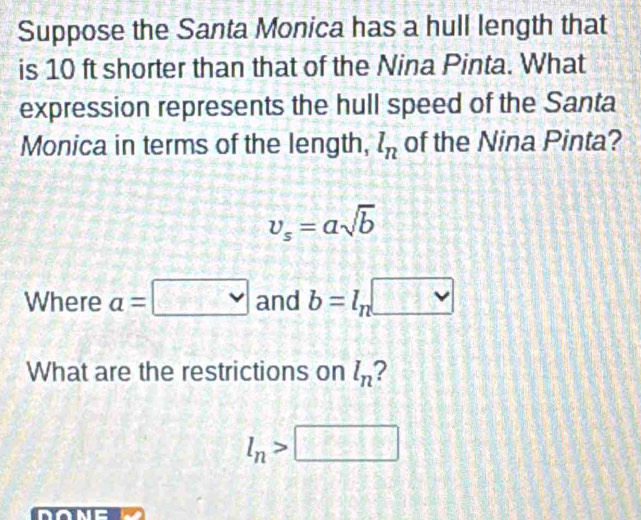 Suppose the Santa Monica has a hull length that 
is 10 ft shorter than that of the Nina Pinta. What 
expression represents the hull speed of the Santa 
Monica in terms of the length, l_n of the Nina Pinta?
v_s=asqrt(b)
Where a=□ and b=l_n□
What are the restrictions on l_n 2
l_n>□
done