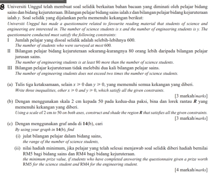 Universiti Unggul telah membuat soal selidik berkaitan bahan bacaan yang diminati oleh pelajar bidang
sains dan bidang kejuruteraan. Bilangan pelajar bidang sains ialah x dan bilangan pelajar bidang kejuruteraan
ialah y. Soal selidik yang dijalankan perlu memenuhi kekangan berikut:
Universiti Unggul has made a questionnaire related to favourite reading material that students of science and
engineering are interested in. The number of science students is x and the number of engineering students is y. The
questionnaire conducted must satisfy the following constraints:
I Jumlah pelajar yang disoal selidik adalah selebih-lebihnya 600.
The number of students who were surveyed at most 600.
II Bilangan pelajar bidang kejuruteraan sekurang-kurangnya 80 orang lebih daripada bilangan pelajar
jurusan sains.
The number of engineering students is at least 80 more than the number of science students.
III Bilangan pelajar kejuruteraan tidak melebihi dua kali bilangan pelajar sains.
The number of engineering students does not exceed two times the number of science students.
(a) Tulis tiga ketaksamaan, selain x≥slant 0 dan y≥slant 0 , yang memenuhi semua kekangan yang diberi.
Write three inequalities, other x≥slant 0 and y≥slant 0 , which satisfy all the given constraints.
[3 markah/marks]
(b) Dengan menggunakan skala 2 cm kepada 50 pada kedua-dua paksi, bina dan lorek rantau R yang
memenuhi kekangan yang diberi.
Using a scale of 2 cm to 50 on both axes, construct and shade the region R that satisfies all the given constraints.
[3 markah/marks]
(c) Dengan menggunakan graf anda di 14(b), cari
By using your graph in 14(b), find
(i) julat bilangan pelajar dalam bidang sains,
the range of the number of science students,
(ii) nilai hadiah minimum, jika pelajar yang telah selesai menjawab soal selidik diberi hadiah bernilai
RM5 bagi bidang sains dan RM4 bagi bidang kejuruteraan.
the minimum prize value, if students who have completed answering the questionnaire given a prize worth
RM5 for the science student and RM4 for the engineering student.
[4 markah/marks]