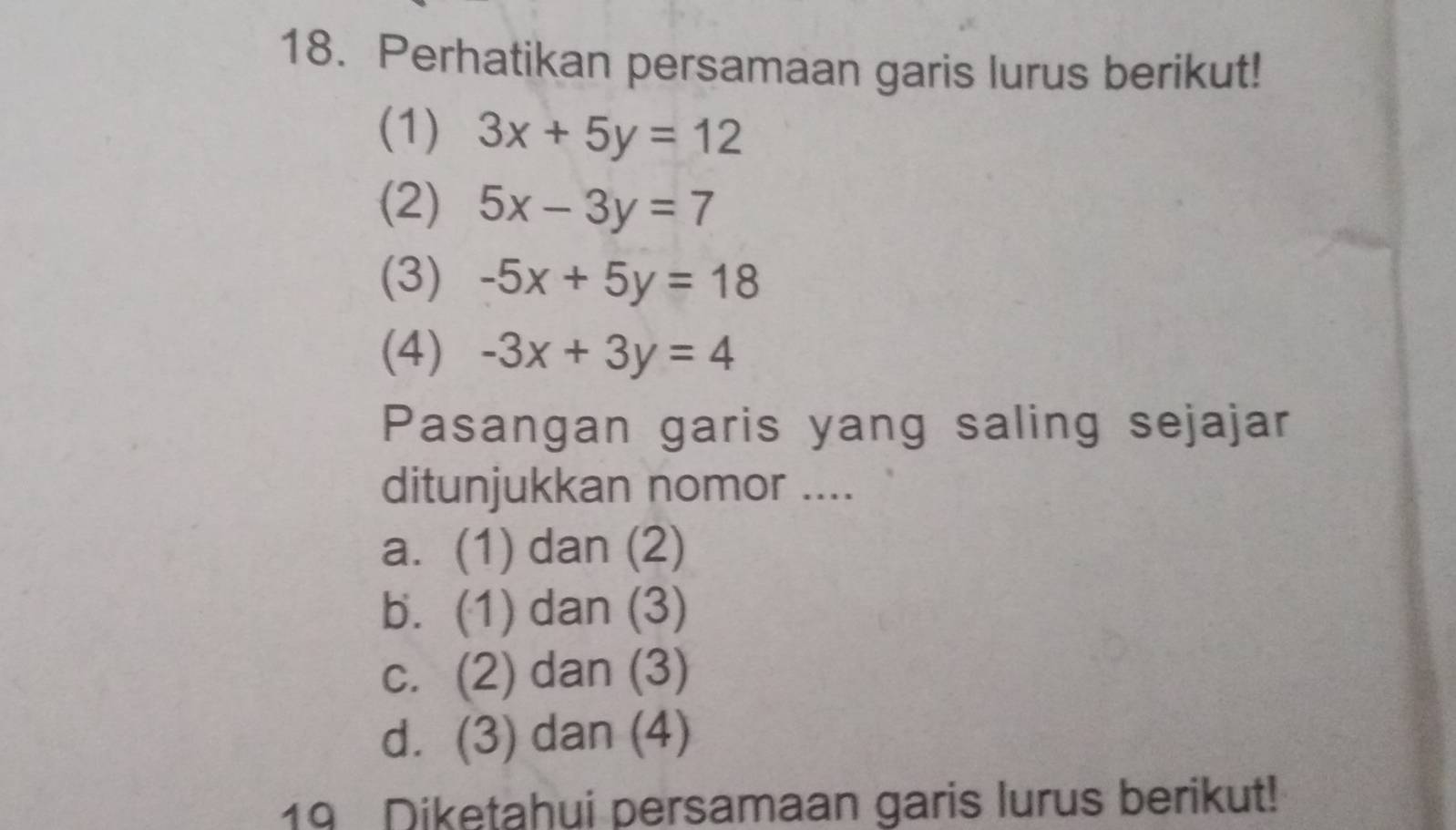 Perhatikan persamaan garis lurus berikut!
(1) 3x+5y=12
(2) 5x-3y=7
(3) -5x+5y=18
(4) -3x+3y=4
Pasangan garis yang saling sejajar
ditunjukkan nomor ....
a. (1) dan (2)
b. (1) dan (3)
c. (2) dan (3)
d. (3) dan (4)
19 Diketahui persamaan garis lurus berikut!