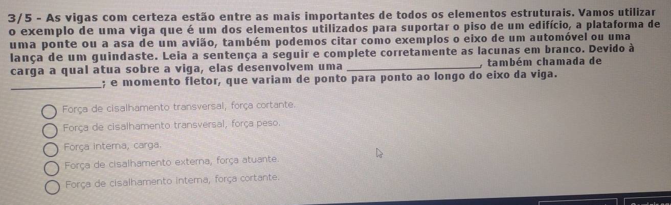 3/5 - As vigas com certeza estão entre as mais importantes de todos os elementos estruturais. Vamos utilizar
o exemplo de uma viga que é um dos elementos utilizados para suportar o piso de um edifício, a plataforma de
uma ponte ou a asa de um avião, também podemos citar como exemplos o eixo de um automóvel ou uma
lança de um guindaste. Leia a sentença a seguir e complete corretamente as lacunas em branco. Devido à
carga a qual atua sobre a viga, elas desenvolvem uma _, também chamada de
_; e momento fletor, que variam de ponto para ponto ao longo do eixo da viga.
Força de cisalhamento transversal, força cortante.
Força de cisalhamento transversal, força peso.
Força interna, carga.
Força de cisalhamento externa, força atuante.
Força de cisalhamento interna, força cortante.