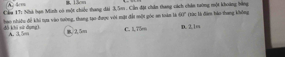 A. 4cm B. 13cm
Câu 17: Nhà bạn Minh có một chiếc thang dài 3,5m. Cần đặt chân thang cách chân tường một khoảng bằng
bao nhiêu đề khi tựa vào tường, thang tạo được với mặt đất một góc an toàn là 60° (tức là đảm bảo thang không
đồ khi sử dụng). D. 2,1m
A. 3,5m B. 2, 5m C. 1,75m