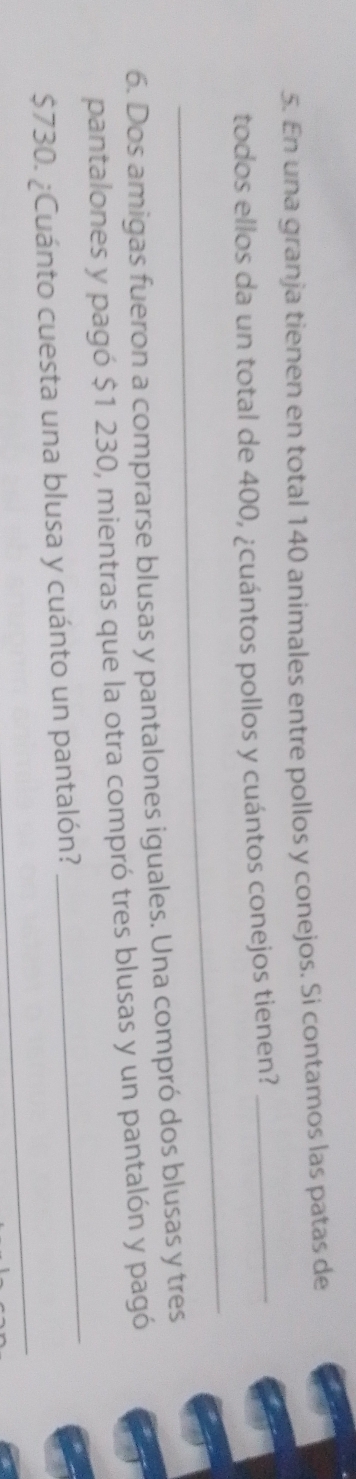 En una granja tienen en total 140 animales entre pollos y conejos. Si contamos las patas de 
_ 
todos ellos da un total de 400, ¿cuántos pollos y cuántos conejos tienen?_ 
6. Dos amigas fueron a comprarse blusas y pantalones iguales. Una compró dos blusas y tres 
_ 
pantalones y pagó $1 230, mientras que la otra compró tres blusas y un pantalón y pagó 
_
$730. ¿Cuánto cuesta una blusa y cuánto un pantalón?