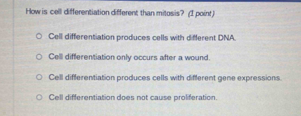 How is cell differentiation different than mitosis? (1 point)
Cell differentiation produces cells with different DNA.
Cell differentiation only occurs after a wound.
Cell differentiation produces cells with different gene expressions.
Cell differentiation does not cause proliferation.