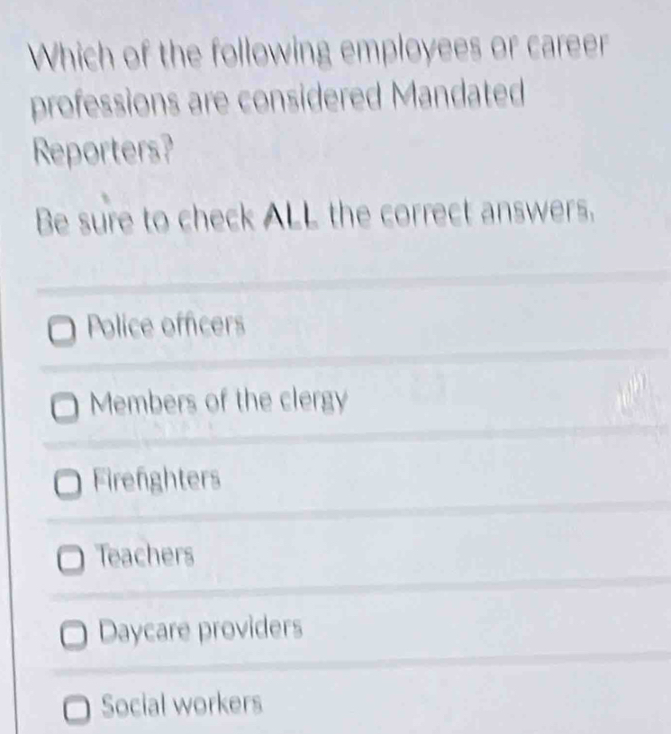 Which of the following employees or career
professions are considered Mandated
Reporters?
Be sure to check ALL the correct answers.
Police officers
Members of the clergy
Firefighters
Teachers
Daycare providers
Social workers