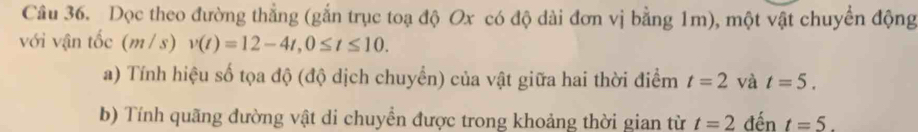 Dọc theo đường thẳng (gắn trục toạ độ Ox có độ dài đơn vị bằng 1m), một vật chuyển động 
với vận tốc ( 11 / s) v(t)=12-4t, 0≤ t≤ 10. 
a) Tính hiệu số tọa độ (độ dịch chuyển) của vật giữa hai thời điểm t=2 và t=5. 
b) Tính quãng đường vật di chuyền được trong khoảng thời gian từ t=2 đến t=5.