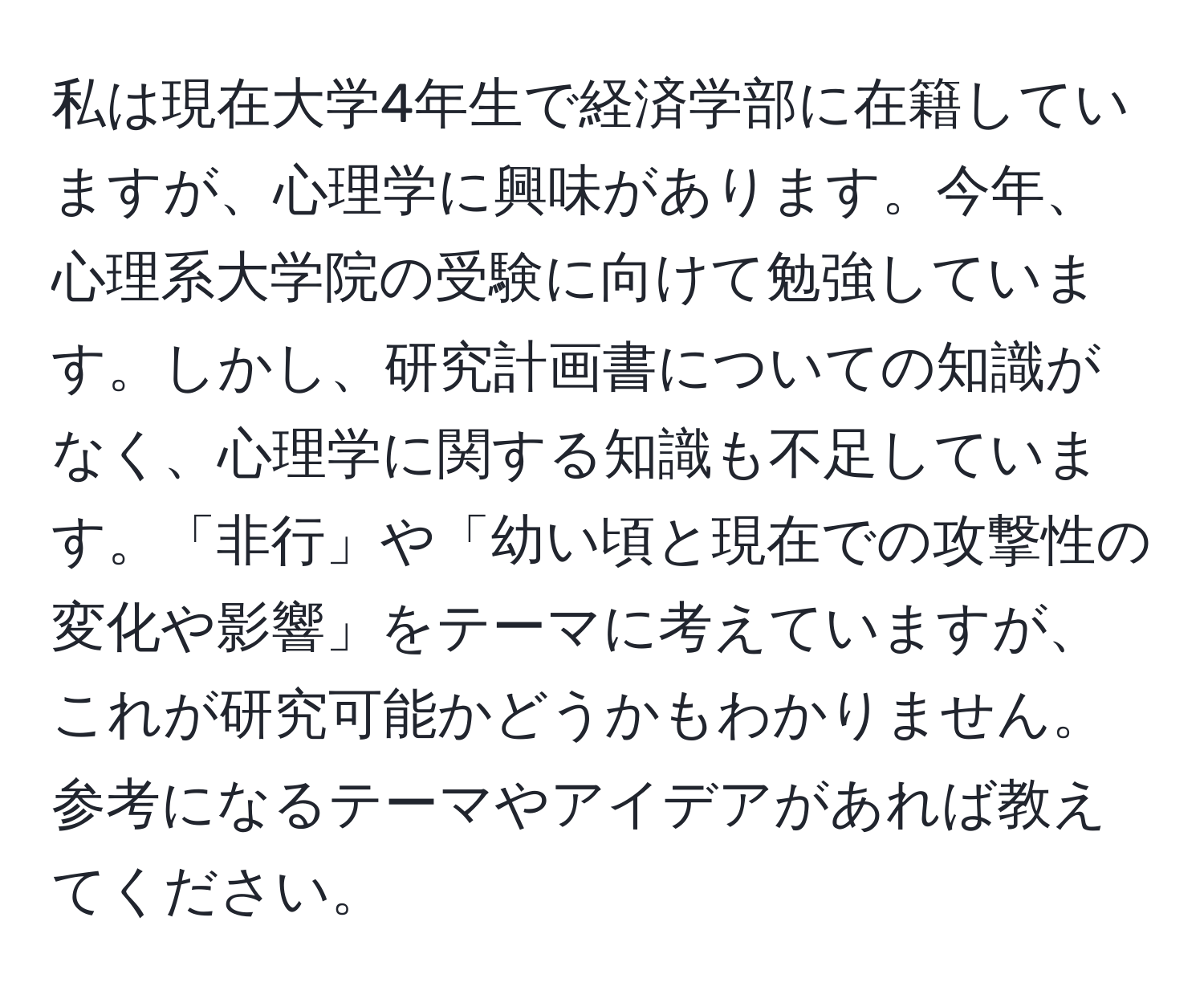 私は現在大学4年生で経済学部に在籍していますが、心理学に興味があります。今年、心理系大学院の受験に向けて勉強しています。しかし、研究計画書についての知識がなく、心理学に関する知識も不足しています。「非行」や「幼い頃と現在での攻撃性の変化や影響」をテーマに考えていますが、これが研究可能かどうかもわかりません。参考になるテーマやアイデアがあれば教えてください。