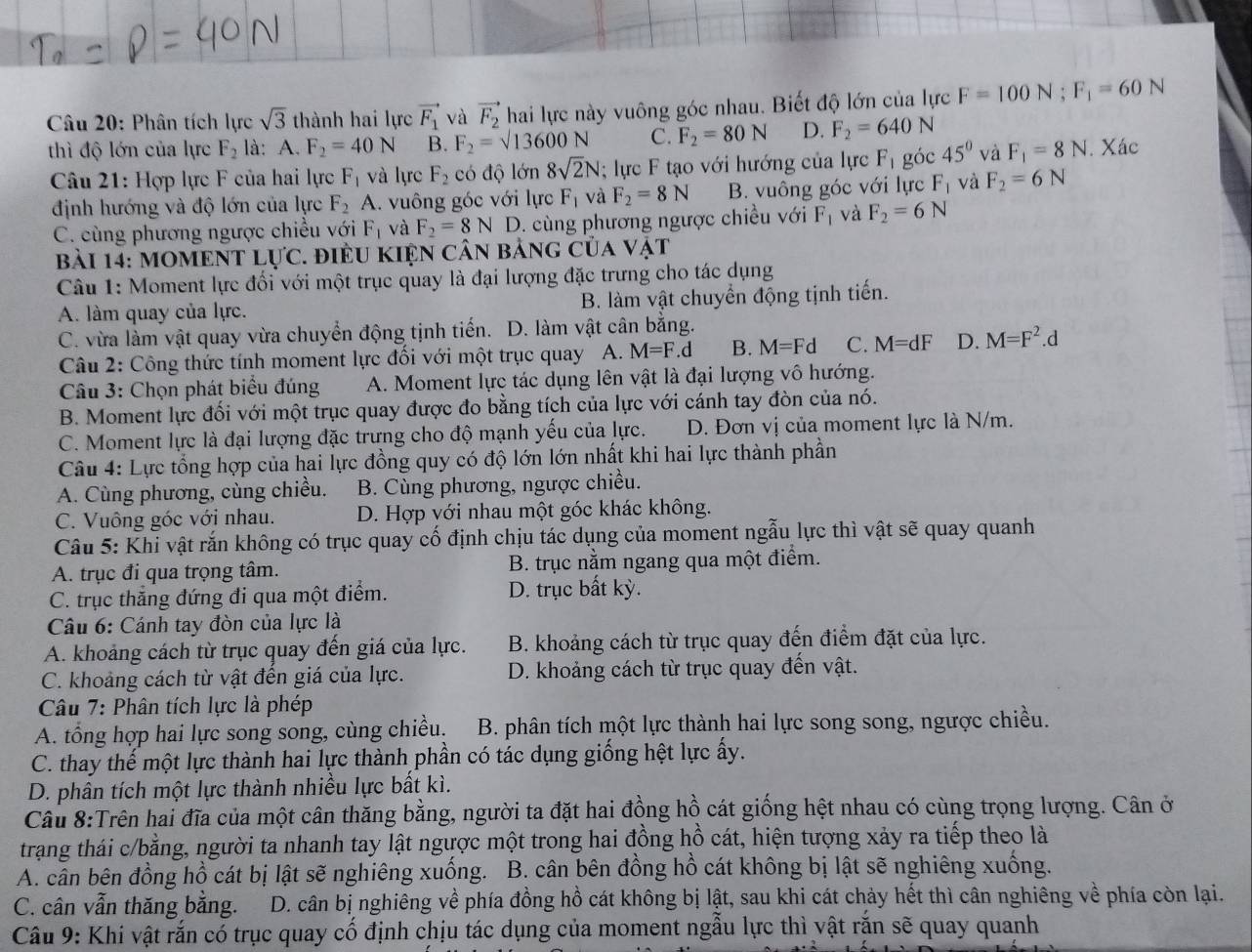 Phân tích lực sqrt(3) thành hai lực vector F_1 và vector F_2 hai lực này vuông góc nhau. Biết độ lớn của lực F=100N;F_1=60N
thì độ lớn của lực F_2 là: A. F_2=40N B. F_2=sqrt(13600)N C. F_2=80N D. F_2=640N
Câu 21: Hợp lực F của hai lực F_1 và lực F_2 có độ lớn 8sqrt(2)N; lực F tạo với hướng của lực F_1 góc 45° và F_1=8N. Xác
định hướng và độ lớn của lực F_2A A. vuông góc với lực F_1 và F_2=8N B. vuông góc với lực F_1 và F_2=6N
C. cùng phương ngược chiều với F_1 và F_2=8ND 1. cùng phương ngược chiều với F_1 và F_2=6N
bài 14: MOMEN VTLU'C. điều kiện cân bảng của vật
Câu 1: Moment lực đối với một trục quay là đại lượng đặc trưng cho tác dụng
A. làm quay của lực. B. làm vật chuyển động tịnh tiến.
C. vừa làm vật quay vừa chuyển động tịnh tiến. D. làm vật cân bắng.
Câu 2: Công thức tính moment lực đối với một trục quay A. M=F.d B. M=Fd C. M=dF D. M=F^2. d
Câu 3: Chọn phát biểu đúng A. Moment lực tác dụng lên vật là đại lượng vô hướng.
B. Moment lực đối với một trục quay được đo bằng tích của lực với cánh tay đòn của nó.
C. Moment lực là đại lượng đặc trưng cho độ mạnh yếu của lực. D. Đơn vị của moment lực là N/m.
Câu 4: Lực tổng hợp của hai lực đồng quy có độ lớn lớn nhất khi hai lực thành phần
A. Cùng phương, cùng chiều. B. Cùng phương, ngược chiều.
C. Vuông góc với nhau. D. Hợp với nhau một góc khác không.
Câu 5: Khi vật rắn không có trục quay cố định chịu tác dụng của moment ngẫu lực thì vật sẽ quay quanh
A. trục đi qua trọng tâm. B. trục nằm ngang qua một điểm.
C. trục thẳng đứng đi qua một điểm. D. trục bất kỳ.
Câu 6: Cánh tay đòn của lực là
A. khoảng cách từ trục quay đến giá của lực. B. khoảng cách từ trục quay đến điểm đặt của lực.
C. khoảng cách từ vật đến giá của lực. D. khoảng cách từ trục quay đến vật.
Câu 7: Phân tích lực là phép
A. tổng hợp hai lực song song, cùng chiều.  B. phân tích một lực thành hai lực song song, ngược chiều.
C. thay thế một lực thành hai lực thành phần có tác dụng giống hệt lực ấy.
D. phân tích một lực thành nhiều lực bất kì.
Câu 8:Trên hai đĩa của một cân thăng bằng, người ta đặt hai đồng hồ cát giống hệt nhau có cùng trọng lượng. Cân ở
trang thái c/bằng, người ta nhanh tay lật ngược một trong hai đồng hồ cát, hiện tượng xảy ra tiếp theo là
A. cần bên đồng hồ cát bị lật sẽ nghiêng xuống. B. cân bên đồng hồ cát không bị lật sẽ nghiêng xuống.
C. cân vẫn thăng bằng.  D. cân bị nghiêng về phía đồng hồ cát không bị lật, sau khi cát chảy hết thì cân nghiêng về phía còn lại.
Câu 9: Khi vật rắn có trục quay cố định chịu tác dụng của moment ngẫu lực thì vật rắn sẽ quay quanh