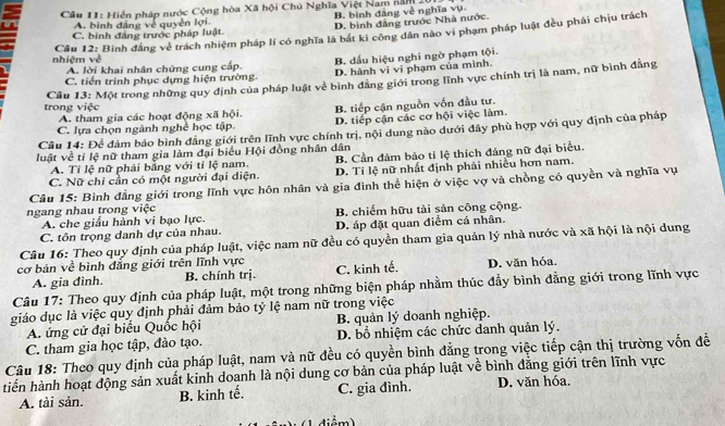 Hiển pháp nước Cộng hòa Xã hội Chủ Nghĩa Việt Nam năm
A. binh đảng về quyền lợi. B. bình đảng về nghĩa vụ
C. bình đăng trước pháp luật. D. bình đẳng trước Nhà nước.
Cầu 12: Binh đăng về trách nhiệm pháp lí có nghĩa là bắt kỉ công dân nào vi phạm pháp luật đều phải chịu trách
nhiệm về
C. tiến trình phục dựng hiện trường. B. dầu hiệu nghi ngờ phạm tội.
A. lời khai nhân chứng cung cấp. D. hành vi vi phạm của mình.
trong việc  Câu 13: Một trong những quy định của pháp luật về bình đăng giới trong lĩnh vực chính trị là nam, nữ bình đẳng
A. tham gia các hoạt động xã hội. B. tiếp cận nguồn vốn đầu tư.
C. lựa chọn ngành nghề học tập. D. tiếp cận các cơ hội việc làm.
Câu 14: Để đảm bảo bình đẳng giới trên lĩnh vực chính trị, nội dung nào dưới đây phù hợp với quy định của pháp
luật về tỉ lệ nữ tham gia làm đại biểu Hội đồng nhân dân
A. Tỉ lệ nữ phải bằng với tỉ lệ nam. B. Cần đám bảo tỉ lệ thích đáng nữ đại biểu
C. Nữ chỉ cần có một người đại diện. D. Tỉ lệ nữ nhất định phải nhiều hơn nam.
Câu 15: Bình đẳng giới trong lĩnh vực hôn nhân và gia đình thể hiện ở việc vợ và chồng có quyền và nghĩa vự
ngang nhau trong việc B. chiếm hữu tài sản công cộng.
A. che giấu hành vi bạo lực.
C. tôn trọng danh dự của nhau. D. áp đặt quan điểm cá nhân.
Câu 16: Theo quy định của pháp luật, việc nam nữ đều có quyền tham gia quản lý nhà nước và xã hội là nội dung
cơ bản về bình đẳng giới trên lĩnh vực C. kinh tế. D. văn hóa.
A. gia đình. B. chính trị.
Câu 17: Theo quy định của pháp luật, một trong những biện pháp nhằm thúc đẫy bình đằng giới trong lĩnh vực
giáo dục là việc quy định phải đảm bảo tỷ lệ nam nữ trong việc
A. ứng cử đại biểu Quốc hội B. quản lý doanh nghiệp.
C. tham gia học tập, đào tạo. D. bổ nhiệm các chức danh quản lý.
Câu 18: Theo quy định của pháp luật, nam và nữ đều có quyền bình đẳng trong việc tiếp cận thị trường vốn đề
tiến hành hoạt động sản xuất kinh doanh là nội dung cơ bản của pháp luật về bình đẳng giới trên lĩnh vực
A. tài sản. B. kinh tế. C. gia đình. D. văn hóa.