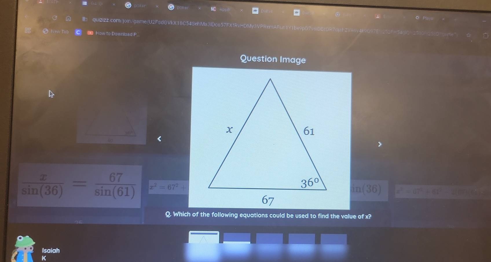 Ler
oher
a al
quizizz.com/join/game/U2FsdGVkX18C54SehMa3 Dco57FXfRvHDMy3VPRemAFun1Y1be9pD7v6iDEcDR7djahZVA6y4k9097E1252FH54glON253D1256D7gam
New Tab How to Download P.
Question Image
36°
 x/sin (36) = 67/sin (61)  x^2=67^2+
in(36) x^2=67^2+61
Q. Which of the following equations could be used to find the value of x?
Isaiah
K