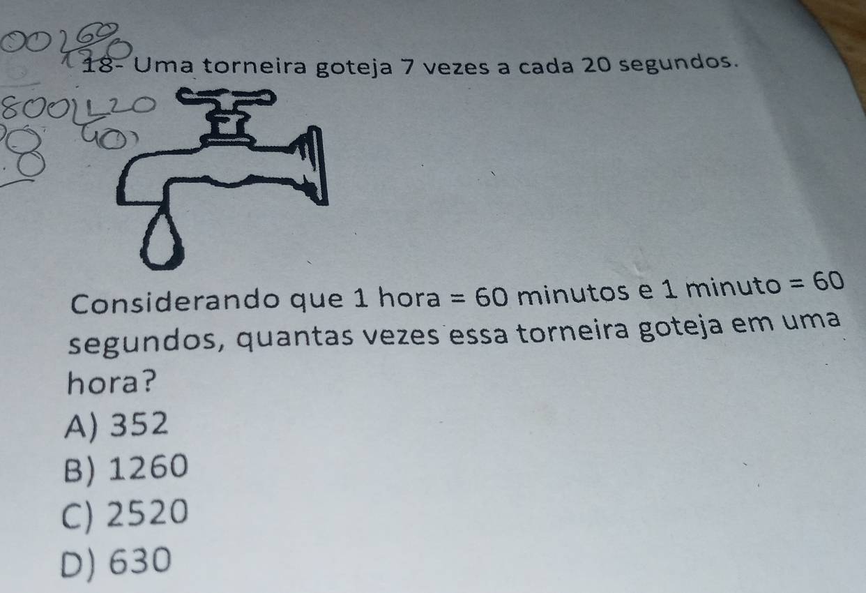 18- Uma torneira goteja 7 vezes a cada 20 segundos.
Considerando que 1 hora =60 minutos e 1 minuto =60
segundos, quantas vezes essa torneira goteja em uma
hora?
A) 352
B) 1260
C) 2520
D) 630