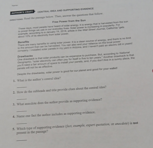 “ 
AUTHOR'S CRAFT CENTRAL IDEA AND SUPPORTING EVIDENCE 
pwee nows. Read the panage below. Then, answer the questions that follow 
Free Power from the Sun 
These days, most people have heard of solor enorgy. It is enerpy that is harvested from the sun 
to power things we use in our everyday lives. Soler power is noreasing in popularity. For 
example, acconding to a January 14, 2018, article in the Wall Street Jowmal, Galffomia "gets 
albout 19% of its ellectioly from solar power. 
There are many benefts to using solar power. It is a diean source of energy, and there is no limit 
Benefts 
to the amount that can be hanvested. You can also and your reliance on the local power 
compary. I instailed solar panels in my yard in Adlzona, and I haven't paid an electric bill in years! 
Drawbacks 
One drawback is that sollar products can be expensive to purchase. But, apcording to National 
Geographic, "sollar eectricitty can often pay for Ieelf in five to ten years." Another drawback is that 
you'lf need a fair amount of space to imstall your panels, and, if you don't live in a sunny place, the 
panels will not be as efectve 
Despite the drawbacks, solar power is good for our planet and good for your walet! 
1. What is the author's central idea? 
2. How do the subheads and title provide clues about the central idea? 
_ 
3. What anecdote does the author provide as supporting evidence? 
_ 
4. Name one fact the author includes as supporting evidence. 
5. Which type of supporting evidence (fact, example, expert quotation, or anecdote) is not 
present in the passage? 
_