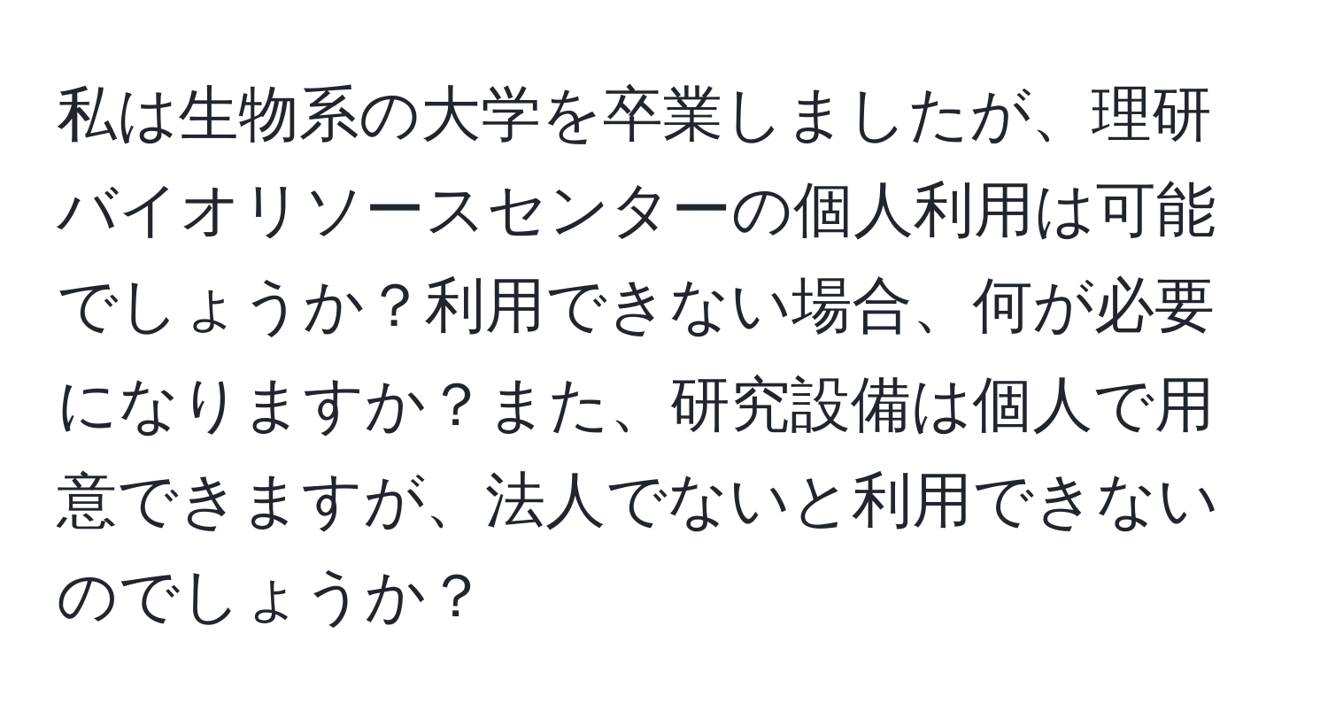私は生物系の大学を卒業しましたが、理研バイオリソースセンターの個人利用は可能でしょうか？利用できない場合、何が必要になりますか？また、研究設備は個人で用意できますが、法人でないと利用できないのでしょうか？