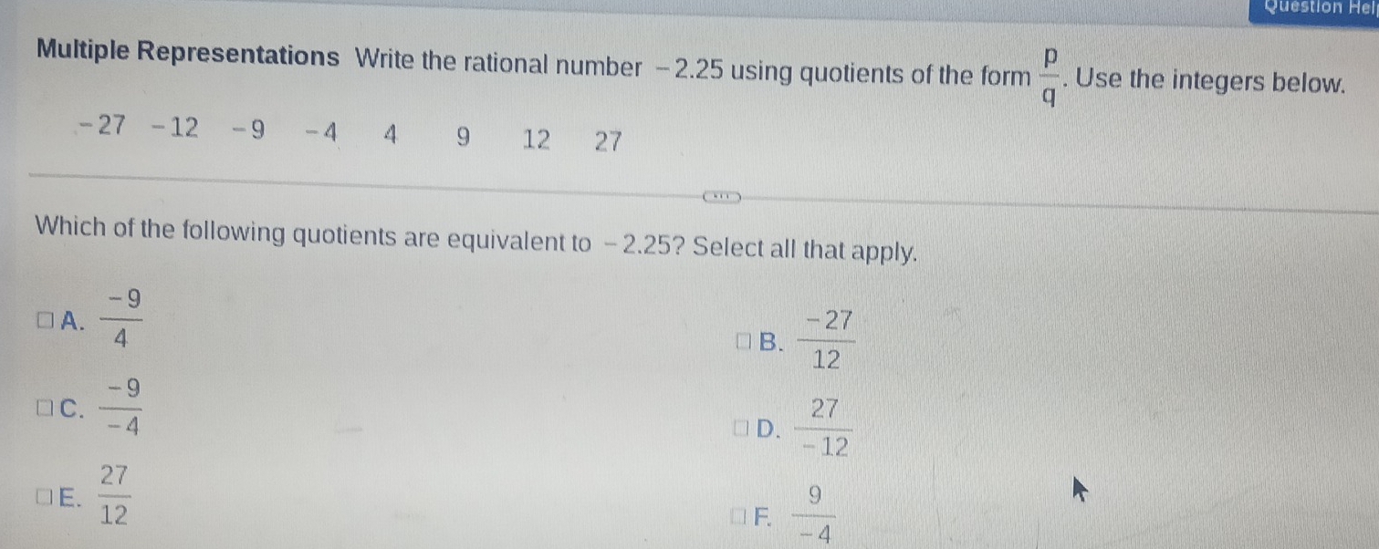 Question Hel
Multiple Representations Write the rational number - 2.25 using quotients of the form  p/q . Use the integers below.
-27 - 12 - 9 -4 4 9 12 27
Which of the following quotients are equivalent to - 2.25? Select all that apply.
A.  (-9)/4 
B.  (-27)/12 
C.  (-9)/-4 
D.  27/-12 
E.  27/12 
F.  9/-4 