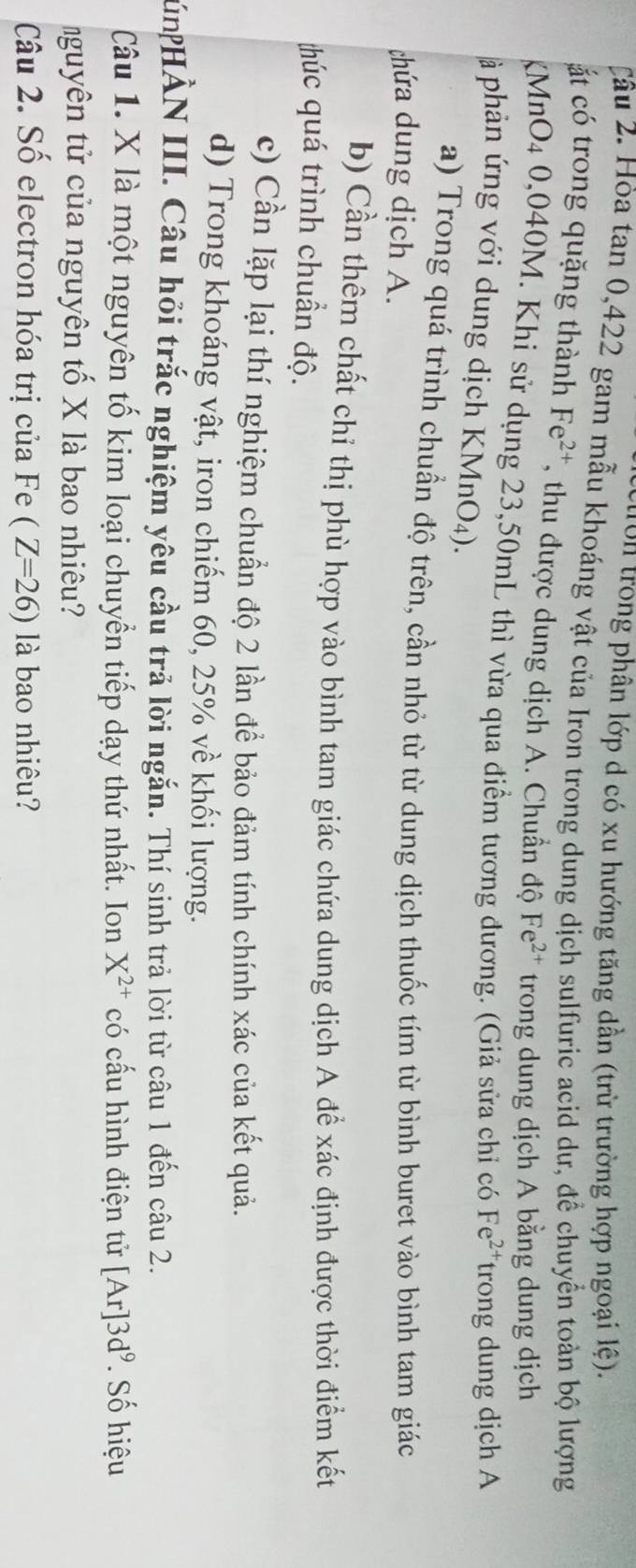 cuion trong phân lớp d có xu hướng tăng dần (trừ trường hợp ngoại lệ). 
Câu 2. Hòa tan 0, 422 gam mẫu khoáng vật của Iron trong dung dịch sulfuric acid dư, để chuyển toàn bộ lượng 
át có trong quặng thành Fe^(2+) , thu được dung dịch A. Chuẩn độ Fe^(2+) trong dung dịch A bằng dung dịch 
MnO4 0,040M. Khi sử dụng 23, 50mL thì vừa qua điểm tương đương. (Giả sửa chỉ có Fe^(2+) trong dung dịch A 
à phản ứng với dung dịch KMnO₄). 
a) Trong quá trình chuẩn độ trên, cần nhỏ từ từ dung dịch thuốc tím từ bình buret vào bình tam giác 
chứa dung dịch A. 
b) Cần thêm chất chỉ thị phù hợp vào bình tam giác chứa dung dịch A để xác định được thời điểm kết 
húc quá trình chuẩn độ. 
c) Cần lặp lại thí nghiệm chuẩn độ 2 lần để bảo đảm tính chính xác của kết quả. 
d) Trong khoáng vật, iron chiếm 60, 25% về khối lượng. 
HnHẢN III. Câu hỏi trắc nghiệm yêu cầu trả lời ngắn. Thí sinh trả lời từ câu 1 đến câu 2. 
Câu 1. X là một nguyên tố kim loại chuyển tiếp dạy thứ nhất. Ion X^(2+) có cấu hình điện tử [Ar]3d^9. Số hiệu 
tnguyên tử của nguyên tố X là bao nhiêu? 
Câu 2. Số electron hóa trị của Fe (Z=26) là bao nhiêu?